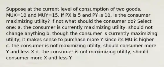 Suppose at the current level of consumption of two goods, MUX=10 and MUY=15. If PX is 5 and PY is 10, is the consumer maximizing utility? If not what should the consumer do? Select one: a. the consumer is currently maximizing utility, should not change anything b. though the consumer is currently maximizing utility, it makes sense to purchase more Y since its MU is higher c. the consumer is not maximizing utility, should consumer more Y and less X d. the consumer is not maximizing utility, should consumer more X and less Y