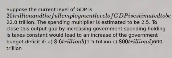 Suppose the current level of GDP is 20 trillion and the full employment level of GDP is estimated to be22.0 trillion. The spending multiplier is estimated to be 2.5. To close this output gap by increasing government spending holding is taxes constant would lead to an increase of the government budget deficit if: a) 8.6 trillion b)1.5 trillion c) 800 trillion d)600 trillion