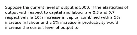 Suppose the current level of output is 5000. If the elasticities of output with respect to capital and labour are 0.3 and 0.7 respectively, a 10% increase in capital combined with a 5% increase in labour and a 5% increase in productivity would increase the current level of output to