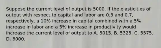 Suppose the current level of output is 5000. If the elasticities of output with respect to capital and labor are 0.3 and 0.7, respectively, a 10% increase in capital combined with a 5% increase in labor and a 5% increase in productivity would increase the current level of output to A. 5015. B. 5325. C. 5575. D. 6000.