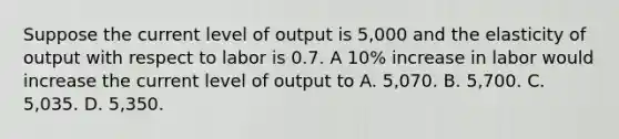 Suppose the current level of output is​ 5,000 and the elasticity of output with respect to labor is 0.7. A​ 10% increase in labor would increase the current level of output to A. ​5,070. B. ​5,700. C. ​5,035. D. ​5,350.