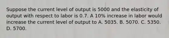 Suppose the current level of output is 5000 and the elasticity of output with respect to labor is 0.7. A 10% increase in labor would increase the current level of output to A. 5035. B. 5070. C. 5350. D. 5700.