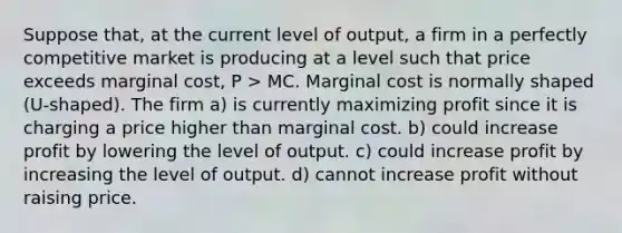 Suppose that, at the current level of output, a firm in a perfectly competitive market is producing at a level such that price exceeds marginal cost, P > MC. Marginal cost is normally shaped (U-shaped). The firm a) is currently maximizing profit since it is charging a price higher than marginal cost. b) could increase profit by lowering the level of output. c) could increase profit by increasing the level of output. d) cannot increase profit without raising price.