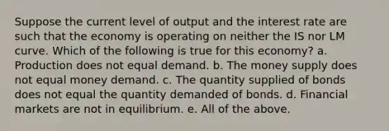 Suppose the current level of output and the interest rate are such that the economy is operating on neither the IS nor LM curve. Which of the following is true for this economy? a. Production does not equal demand. b. The money supply does not equal money demand. c. The quantity supplied of bonds does not equal the quantity demanded of bonds. d. Financial markets are not in equilibrium. e. All of the above.