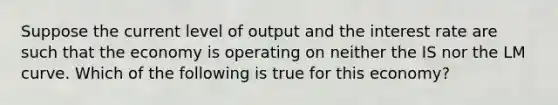 Suppose the current level of output and the interest rate are such that the economy is operating on neither the IS nor the LM curve. Which of the following is true for this economy?