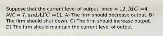 Suppose that the current level of output, price = 12, MC =4, AVC = 7, and ATC =11. A) The firm should decrease output. B) The firm should shut down. C) The firm should increase output. D) The firm should maintain the current level of output.