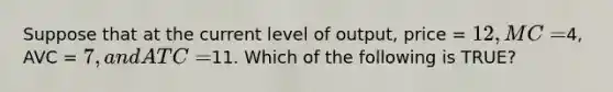 Suppose that at the current level of output, price = 12, MC =4, AVC = 7, and ATC =11. Which of the following is TRUE?