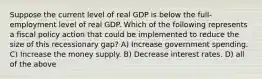 Suppose the current level of real GDP is below the full-employment level of real GDP. Which of the following represents a fiscal policy action that could be implemented to reduce the size of this recessionary gap? A) Increase government spending. C) Increase the money supply. B) Decrease interest rates. D) all of the above