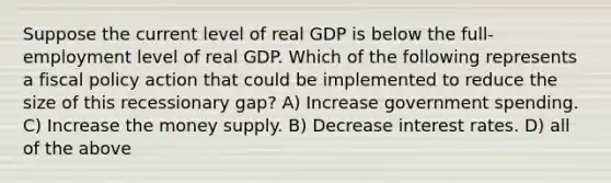 Suppose the current level of real GDP is below the full-employment level of real GDP. Which of the following represents a fiscal policy action that could be implemented to reduce the size of this recessionary gap? A) Increase government spending. C) Increase the money supply. B) Decrease interest rates. D) all of the above