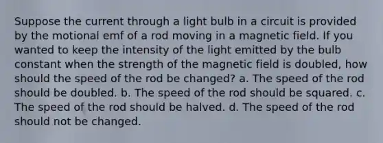 Suppose the current through a light bulb in a circuit is provided by the motional emf of a rod moving in a magnetic field. If you wanted to keep the intensity of the light emitted by the bulb constant when the strength of the magnetic field is doubled, how should the speed of the rod be changed? a. The speed of the rod should be doubled. b. The speed of the rod should be squared. c. The speed of the rod should be halved. d. The speed of the rod should not be changed.