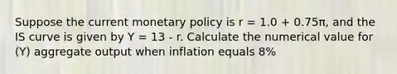 Suppose the current monetary policy is r = 1.0 + 0.75π, and the IS curve is given by Y = 13 - r. Calculate the numerical value for (Y) aggregate output when inflation equals 8%