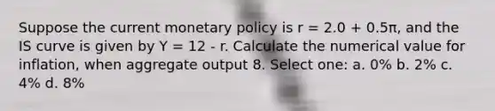 Suppose the current monetary policy is r = 2.0 + 0.5π, and the IS curve is given by Y = 12 - r. Calculate the numerical value for inflation, when aggregate output 8. Select one: a. 0% b. 2% c. 4% d. 8%