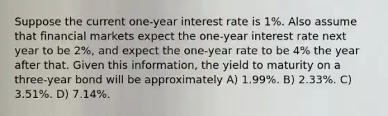 Suppose the current one-year interest rate is 1%. Also assume that financial markets expect the one-year interest rate next year to be 2%, and expect the one-year rate to be 4% the year after that. Given this information, the yield to maturity on a three-year bond will be approximately A) 1.99%. B) 2.33%. C) 3.51%. D) 7.14%.