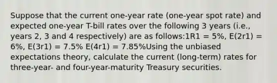 Suppose that the current one-year rate (one-year spot rate) and expected one-year T-bill rates over the following 3 years (i.e., years 2, 3 and 4 respectively) are as follows:1R1 = 5%, E(2r1) = 6%, E(3r1) = 7.5% E(4r1) = 7.85%Using the unbiased expectations theory, calculate the current (long-term) rates for three-year- and four-year-maturity Treasury securities.