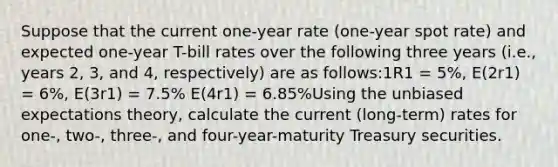 Suppose that the current one-year rate (one-year spot rate) and expected one-year T-bill rates over the following three years (i.e., years 2, 3, and 4, respectively) are as follows:1R1 = 5%, E(2r1) = 6%, E(3r1) = 7.5% E(4r1) = 6.85%Using the unbiased expectations theory, calculate the current (long-term) rates for one-, two-, three-, and four-year-maturity Treasury securities.