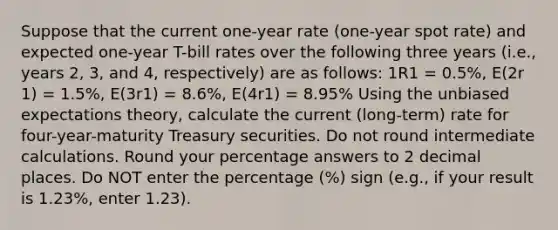 Suppose that the current one-year rate (one-year spot rate) and expected one-year T-bill rates over the following three years (i.e., years 2, 3, and 4, respectively) are as follows: 1R1 = 0.5%, E(2r 1) = 1.5%, E(3r1) = 8.6%, E(4r1) = 8.95% Using the unbiased expectations theory, calculate the current (long-term) rate for four-year-maturity Treasury securities. Do not round intermediate calculations. Round your percentage answers to 2 decimal places. Do NOT enter the percentage (%) sign (e.g., if your result is 1.23%, enter 1.23).