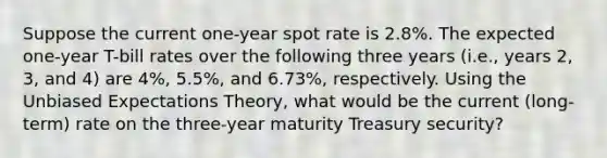 Suppose the current one-year spot rate is 2.8%. The expected one-year T-bill rates over the following three years (i.e., years 2, 3, and 4) are 4%, 5.5%, and 6.73%, respectively. Using the Unbiased Expectations Theory, what would be the current (long-term) rate on the three-year maturity Treasury security?