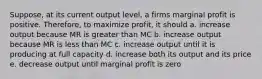 Suppose, at its current output level, a firms marginal profit is positive. Therefore, to maximize profit, it should a. increase output because MR is greater than MC b. increase output because MR is less than MC c. increase output until it is producing at full capacity d. increase both its output and its price e. decrease output until marginal profit is zero