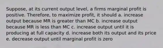 Suppose, at its current output level, a firms marginal profit is positive. Therefore, to maximize profit, it should a. increase output because MR is greater than MC b. increase output because MR is less than MC c. increase output until it is producing at full capacity d. increase both its output and its price e. decrease output until marginal profit is zero