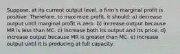 Suppose, at its current output level, a firm's marginal profit is positive. Therefore, to maximize profit, it should: a) decrease output until marginal profit is zero. b) increase output because MR is less than MC. c) increase both its output and its price. d) increase output because MR is greater than MC. e) increase output until it is producing at full capacity.