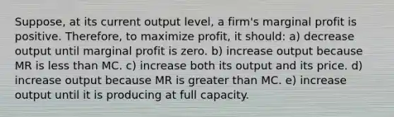 Suppose, at its current output level, a firm's marginal profit is positive. Therefore, to maximize profit, it should: a) decrease output until marginal profit is zero. b) increase output because MR is less than MC. c) increase both its output and its price. d) increase output because MR is greater than MC. e) increase output until it is producing at full capacity.