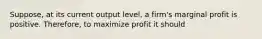 Suppose, at its current output level, a firm's marginal profit is positive. Therefore, to maximize profit it should