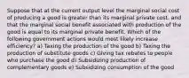 Suppose that at the current output level the marginal social cost of producing a good is greater than its marginal private cost, and that the marginal social benefit associated with production of the good is equal to its marginal private benefit. Which of the following government actions would most likely increase efficiency? a) Taxing the production of the good b) Taxing the production of substitute goods c) Giving tax rebates to people who purchase the good d) Subsidizing production of complementary goods e) Subsidizing consumption of the good