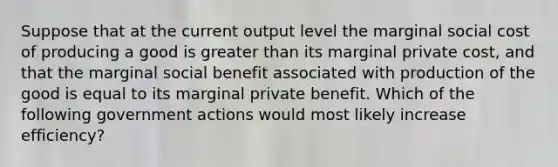 Suppose that at the current output level the marginal social cost of producing a good is greater than its marginal private cost, and that the marginal social benefit associated with production of the good is equal to its marginal private benefit. Which of the following government actions would most likely increase efficiency?