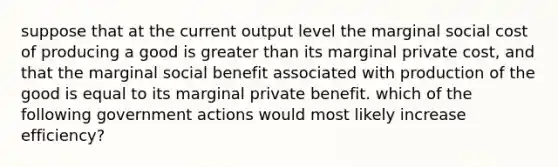 suppose that at the current output level the marginal social cost of producing a good is greater than its marginal private cost, and that the marginal social benefit associated with production of the good is equal to its marginal private benefit. which of the following government actions would most likely increase efficiency?