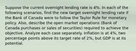 Suppose the current overnight lending rate is 4%. In each of the following scenarios, find the new target overnight lending rate if the Bank of Canada were to follow the Taylor Rule for monetary policy. Also, describe the open market operations (Bank of Canada purchases or sales of securities) required to achieve the objective. Analyze each case separately. Inflation is at 4%, two percentage points above its target rate of 2%, but GDP is at its potential.