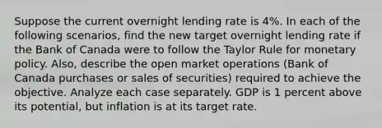 Suppose the current overnight lending rate is 4%. In each of the following scenarios, find the new target overnight lending rate if the Bank of Canada were to follow the Taylor Rule for monetary policy. Also, describe the open market operations (Bank of Canada purchases or sales of securities) required to achieve the objective. Analyze each case separately. GDP is 1 percent above its potential, but inflation is at its target rate.