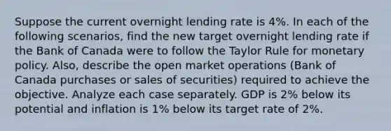 Suppose the current overnight lending rate is 4%. In each of the following scenarios, find the new target overnight lending rate if the Bank of Canada were to follow the Taylor Rule for monetary policy. Also, describe the open market operations (Bank of Canada purchases or sales of securities) required to achieve the objective. Analyze each case separately. GDP is 2% below its potential and inflation is 1% below its target rate of 2%.