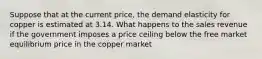 Suppose that at the current price, the demand elasticity for copper is estimated at 3.14. What happens to the sales revenue if the government imposes a price ceiling below the free market equilibrium price in the copper market