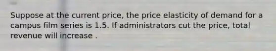 Suppose at the current​ price, the price elasticity of demand for a campus film series is 1.5. If administrators cut the​ price, total revenue will increase .