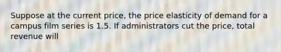 Suppose at the current price, the price elasticity of demand for a campus film series is 1.5. If administrators cut the price, total revenue will