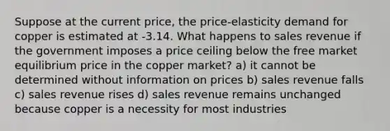 Suppose at the current price, the price-elasticity demand for copper is estimated at -3.14. What happens to sales revenue if the government imposes a price ceiling below the free market equilibrium price in the copper market? a) it cannot be determined without information on prices b) sales revenue falls c) sales revenue rises d) sales revenue remains unchanged because copper is a necessity for most industries