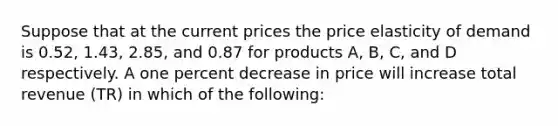 Suppose that at the current prices the price elasticity of demand is 0.52, 1.43, 2.85, and 0.87 for products A, B, C, and D respectively. A one percent decrease in price will increase total revenue (TR) in which of the following: