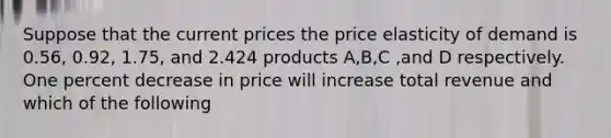 Suppose that the current prices the price elasticity of demand is 0.56, 0.92, 1.75, and 2.424 products A,B,C ,and D respectively. One percent decrease in price will increase total revenue and which of the following