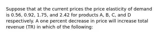 Suppose that at the current prices the price elasticity of demand is 0.56, 0.92, 1.75, and 2.42 for products A, B, C, and D respectively. A one percent decrease in price will increase total revenue (TR) in which of the following: