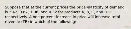 Suppose that at the current prices the price elasticity of demand is 2.42, 0.67, 1.96, and 0.32 for products A, B, C, and D respectively. A one percent increase in price will increase total revenue (TR) in which of the following: