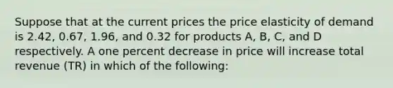 Suppose that at the current prices the price elasticity of demand is 2.42, 0.67, 1.96, and 0.32 for products A, B, C, and D respectively. A one percent decrease in price will increase total revenue (TR) in which of the following: