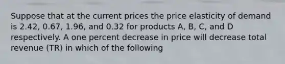 Suppose that at the current prices the price elasticity of demand is 2.42, 0.67, 1.96, and 0.32 for products A, B, C, and D respectively. A one percent decrease in price will decrease total revenue (TR) in which of the following