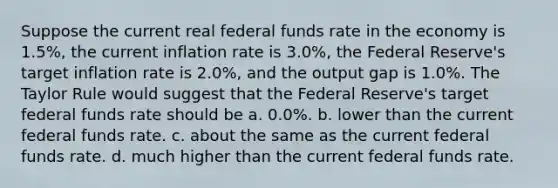 Suppose the current real federal funds rate in the economy is 1.5%, the current inflation rate is 3.0%, the Federal Reserve's target inflation rate is 2.0%, and the output gap is 1.0%. The Taylor Rule would suggest that the Federal Reserve's target federal funds rate should be a. 0.0%. b. lower than the current federal funds rate. c. about the same as the current federal funds rate. d. much higher than the current federal funds rate.