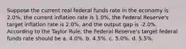 Suppose the current real federal funds rate in the economy is 2.0%, the current inflation rate is 1.0%, the Federal Reserve's target inflation rate is 2.0%, and the output gap is -2.0%. According to the Taylor Rule, the Federal Reserve's target federal funds rate should be a. 4.0%. b. 4.5%. c. 5.0%. d. 5.5%.