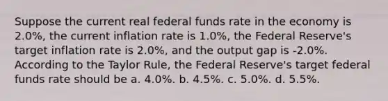 Suppose the current real federal funds rate in the economy is 2.0%, the current inflation rate is 1.0%, the Federal Reserve's target inflation rate is 2.0%, and the output gap is -2.0%. According to the Taylor Rule, the Federal Reserve's target federal funds rate should be a. 4.0%. b. 4.5%. c. 5.0%. d. 5.5%.