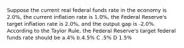 Suppose the current real federal funds rate in the economy is 2.0%, the current inflation rate is 1.0%, the Federal Reserve's target inflation rate is 2.0%, and the output gap is -2.0%. According to the Taylor Rule, the Federal Reserve's target federal funds rate should be a.4% b.4.5% C .5% D 1.5%