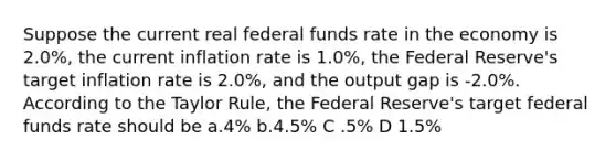 Suppose the current real federal funds rate in the economy is 2.0%, the current inflation rate is 1.0%, the Federal Reserve's target inflation rate is 2.0%, and the output gap is -2.0%. According to the Taylor Rule, the Federal Reserve's target federal funds rate should be a.4% b.4.5% C .5% D 1.5%