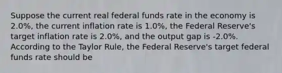 ​Suppose the current real federal funds rate in the economy is 2.0%, the current inflation rate is 1.0%, the Federal Reserve's target inflation rate is 2.0%, and the output gap is -2.0%. According to the Taylor Rule, the Federal Reserve's target federal funds rate should be