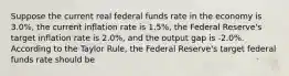 Suppose the current real federal funds rate in the economy is 3.0%, the current inflation rate is 1.5%, the Federal Reserve's target inflation rate is 2.0%, and the output gap is -2.0%. According to the Taylor Rule, the Federal Reserve's target federal funds rate should be