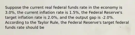 Suppose the current real federal funds rate in the economy is 3.0%, the current inflation rate is 1.5%, the Federal Reserve's target inflation rate is 2.0%, and the output gap is -2.0%. According to the Taylor Rule, the Federal Reserve's target federal funds rate should be